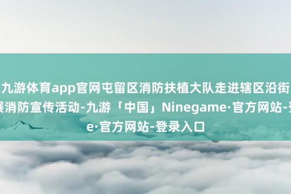 九游体育app官网屯留区消防扶植大队走进辖区沿街商铺开展消防宣传活动-九游「中国」Ninegame·官方网站-登录入口