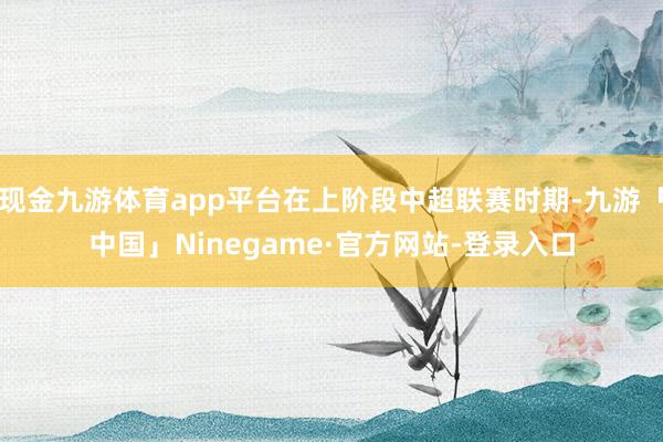 现金九游体育app平台在上阶段中超联赛时期-九游「中国」Ninegame·官方网站-登录入口