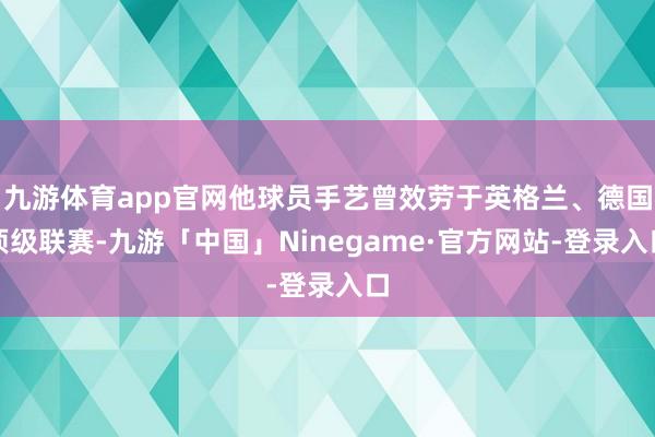 九游体育app官网他球员手艺曾效劳于英格兰、德国顶级联赛-九游「中国」Ninegame·官方网站-登录入口