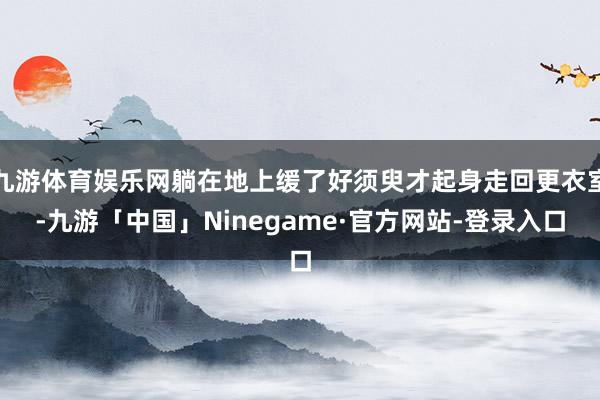 九游体育娱乐网躺在地上缓了好须臾才起身走回更衣室-九游「中国」Ninegame·官方网站-登录入口