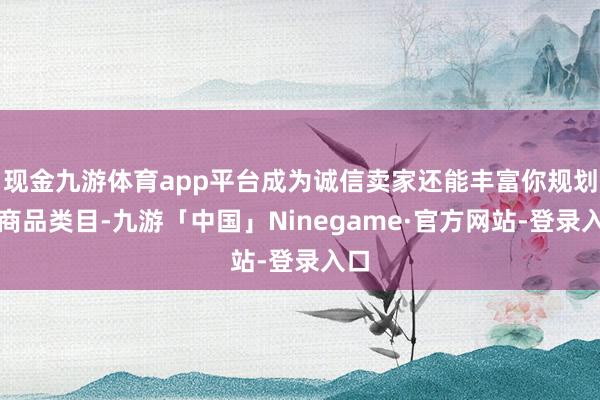 现金九游体育app平台成为诚信卖家还能丰富你规划的商品类目-九游「中国」Ninegame·官方网站-登录入口