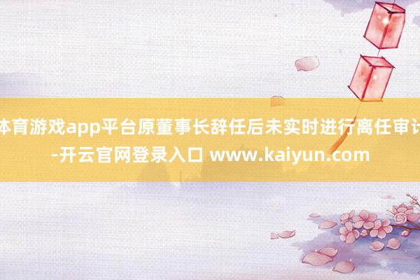 体育游戏app平台原董事长辞任后未实时进行离任审计-开云官网