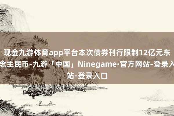 现金九游体育app平台本次债券刊行限制12亿元东说念主民币-九游「中国」Ninegame·官方网站-登录入口