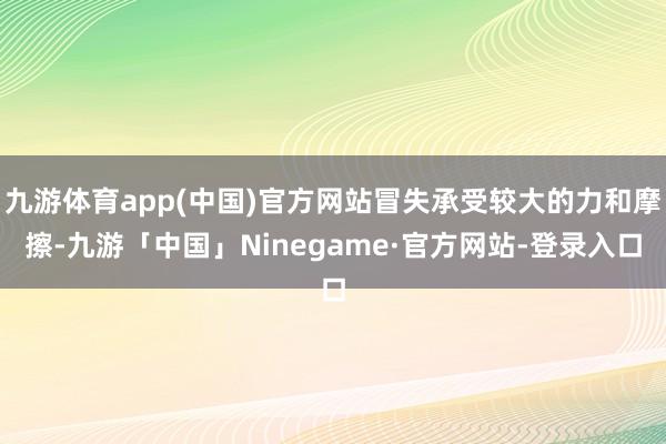 九游体育app(中国)官方网站冒失承受较大的力和摩擦-九游「中国」Ninegame·官方网站-登录入口