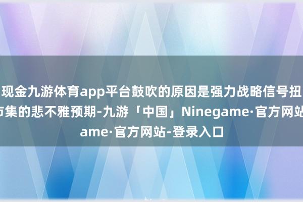 现金九游体育app平台鼓吹的原因是强力战略信号扭转了此前市集的悲不雅预期-九游「中国」Ninegame·官方网站-登录入口