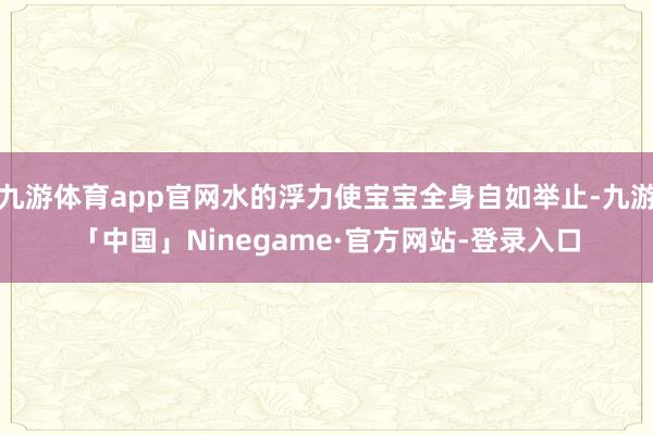 九游体育app官网水的浮力使宝宝全身自如举止-九游「中国」Ninegame·官方网站-登录入口