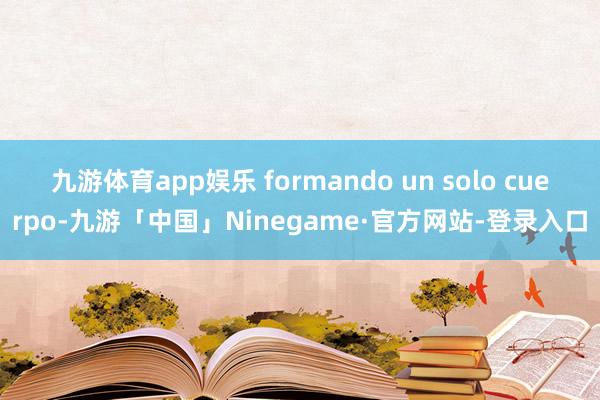 九游体育app娱乐 formando un solo cuerpo-九游「中国」Ninegame·官方网站-登录入口