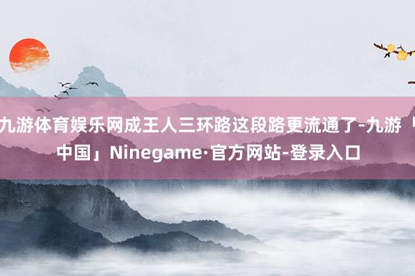 九游体育娱乐网成王人三环路这段路更流通了-九游「中国」Ninegame·官方网站-登录入口