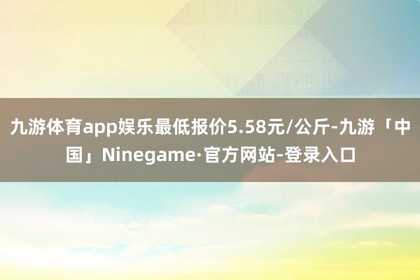 九游体育app娱乐最低报价5.58元/公斤-九游「中国」Ninegame·官方网站-登录入口