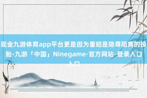 现金九游体育app平台更是因为重昭是隐尊陌离的投胎-九游「中国」Ninegame·官方网站-登录入口