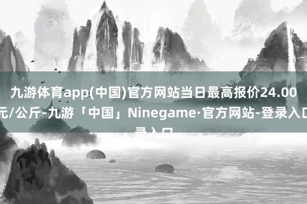 九游体育app(中国)官方网站当日最高报价24.00元/公斤-九游「中国」Ninegame·官方网站-登录入口