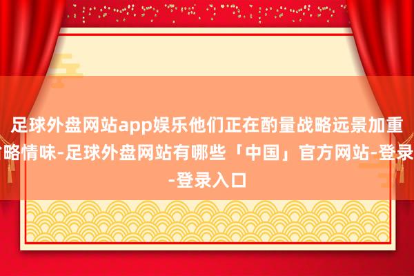 足球外盘网站app娱乐他们正在酌量战略远景加重的省略情味-足