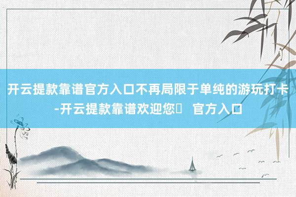 开云提款靠谱官方入口不再局限于单纯的游玩打卡-开云提款靠谱欢