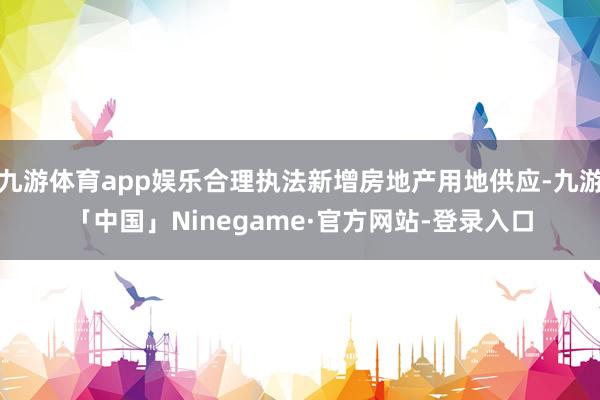 九游体育app娱乐合理执法新增房地产用地供应-九游「中国」Ninegame·官方网站-登录入口